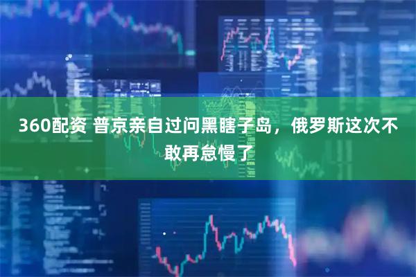 360配资 普京亲自过问黑瞎子岛，俄罗斯这次不敢再怠慢了