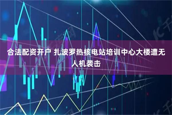 合法配资开户 扎波罗热核电站培训中心大楼遭无人机袭击