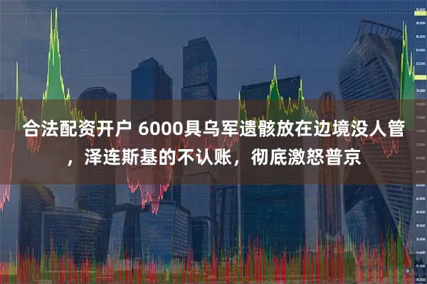 合法配资开户 6000具乌军遗骸放在边境没人管，泽连斯基的不认账，彻底激怒普京
