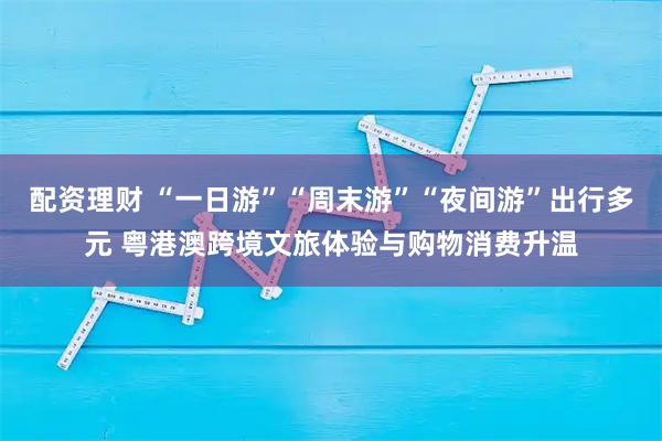 配资理财 “一日游”“周末游”“夜间游”出行多元 粤港澳跨境文旅体验与购物消费升温