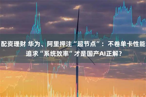 配资理财 华为、阿里押注“超节点”：不卷单卡性能 追求“系统效率”才是国产AI正解？