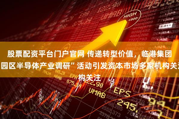 股票配资平台门户官网 传递转型价值，临港集团“园区半导体产业调研”活动引发资本市场多家机构关注