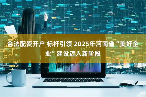 合法配资开户 标杆引领 2025年河南省“美好企业”建设迈入新阶段