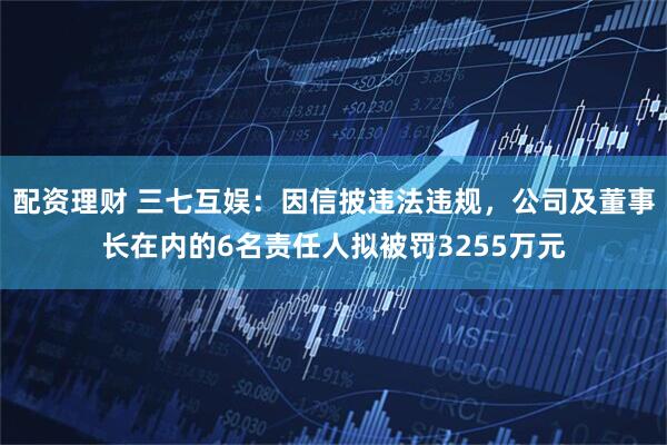 配资理财 三七互娱：因信披违法违规，公司及董事长在内的6名责任人拟被罚3255万元