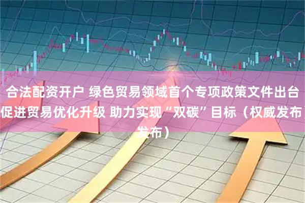 合法配资开户 绿色贸易领域首个专项政策文件出台 促进贸易优化升级 助力实现“双碳”目标（权威发布）