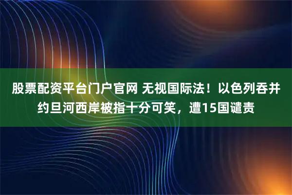 股票配资平台门户官网 无视国际法！以色列吞并约旦河西岸被指十分可笑，遭15国谴责
