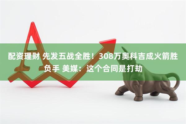 配资理财 先发五战全胜！308万奥科吉成火箭胜负手 美媒：这个合同是打劫