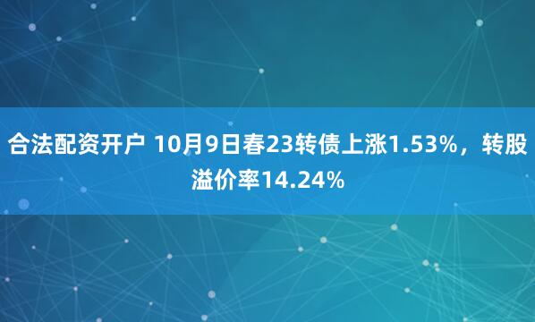 合法配资开户 10月9日春23转债上涨1.53%，转股溢价率14.24%