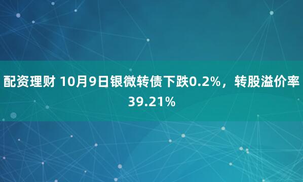 配资理财 10月9日银微转债下跌0.2%，转股溢价率39.21%