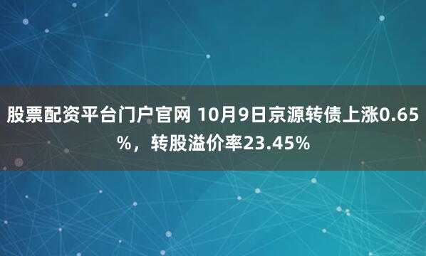 股票配资平台门户官网 10月9日京源转债上涨0.65%，转股溢价率23.45%
