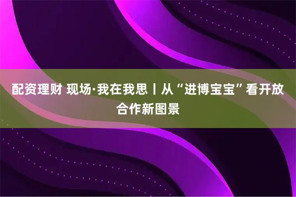 配资理财 现场·我在我思丨从“进博宝宝”看开放合作新图景