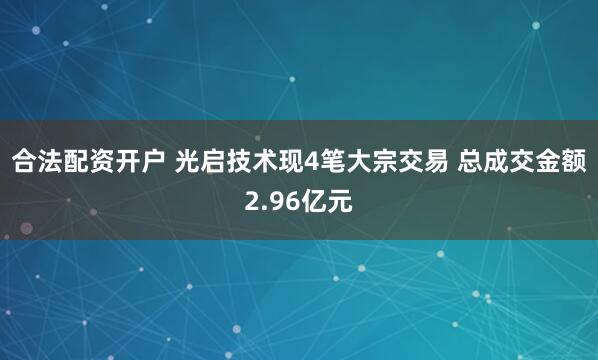 合法配资开户 光启技术现4笔大宗交易 总成交金额2.96亿元
