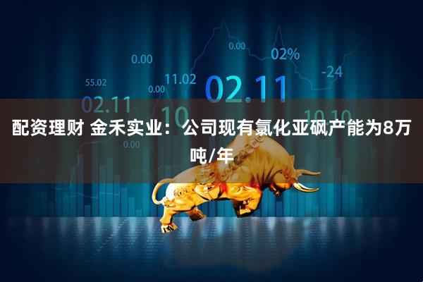 配资理财 金禾实业：公司现有氯化亚砜产能为8万吨/年