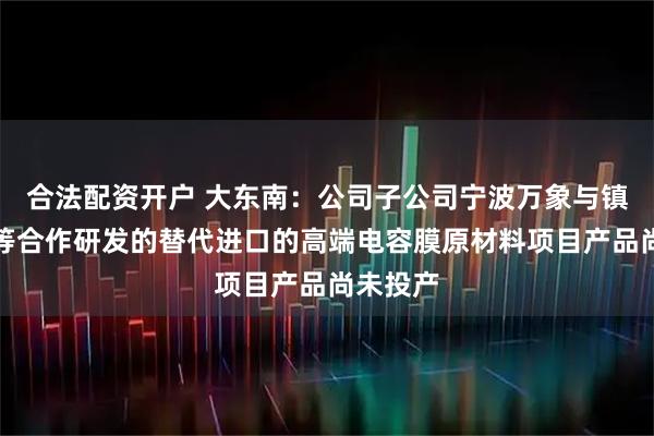 合法配资开户 大东南：公司子公司宁波万象与镇海炼化等合作研发的替代进口的高端电容膜原材料项目产品尚未投产