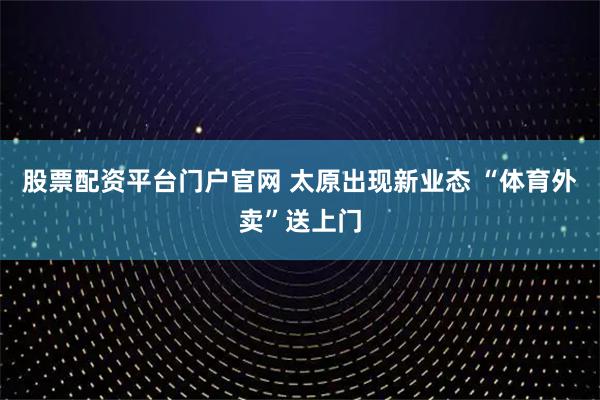 股票配资平台门户官网 太原出现新业态 “体育外卖”送上门