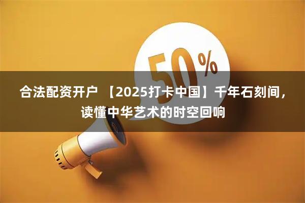 合法配资开户 【2025打卡中国】千年石刻间，读懂中华艺术的时空回响