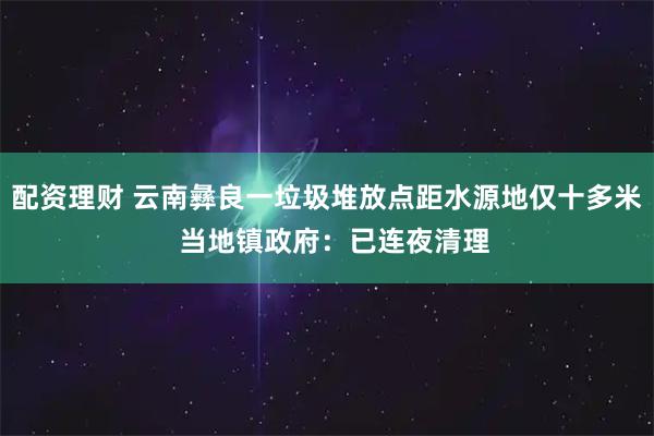 配资理财 云南彝良一垃圾堆放点距水源地仅十多米  当地镇政府：已连夜清理