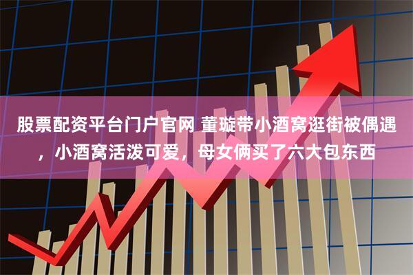 股票配资平台门户官网 董璇带小酒窝逛街被偶遇，小酒窝活泼可爱，母女俩买了六大包东西