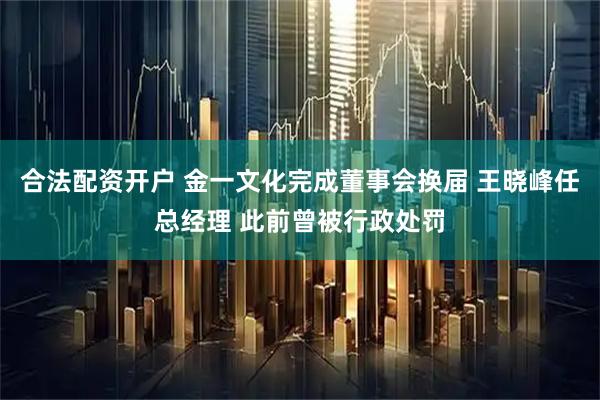 合法配资开户 金一文化完成董事会换届 王晓峰任总经理 此前曾被行政处罚