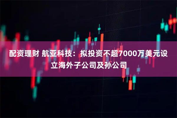 配资理财 航亚科技：拟投资不超7000万美元设立海外子公司及孙公司