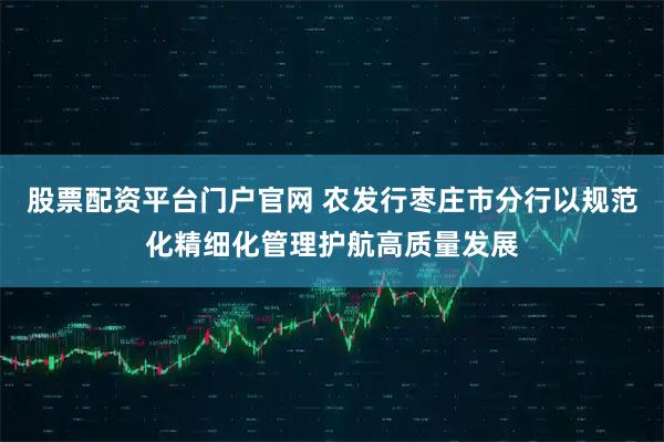 股票配资平台门户官网 农发行枣庄市分行以规范化精细化管理护航高质量发展