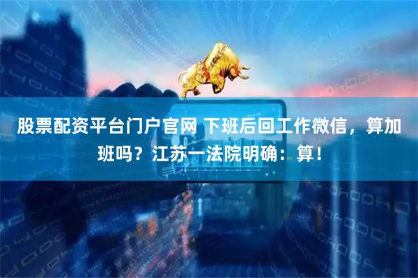 股票配资平台门户官网 下班后回工作微信，算加班吗？江苏一法院明确：算！
