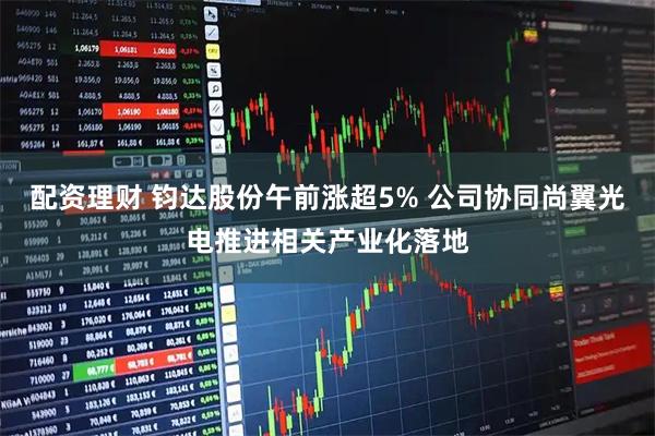 配资理财 钧达股份午前涨超5% 公司协同尚翼光电推进相关产业化落地