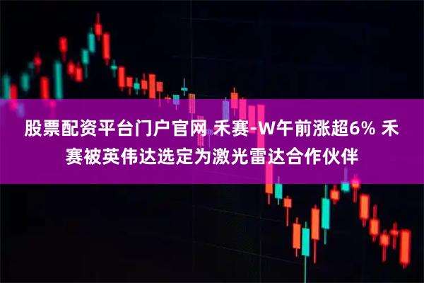 股票配资平台门户官网 禾赛-W午前涨超6% 禾赛被英伟达选定为激光雷达合作伙伴