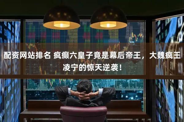 配资网站排名 疯癫六皇子竟是幕后帝王，大魏疯王凌宁的惊天逆袭！