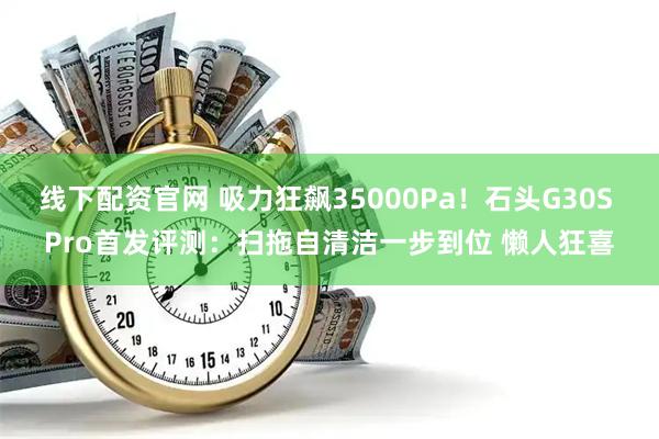 线下配资官网 吸力狂飙35000Pa！石头G30S Pro首发评测：扫拖自清洁一步到位 懒人狂喜