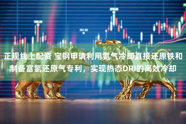 正规线上配资 宝钢申请利用氨气冷却直接还原铁和制备富氢还原气专利，实现热态DRI的高效冷却
