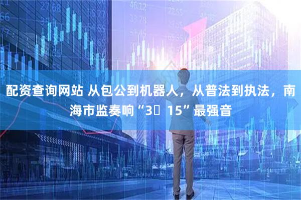 配资查询网站 从包公到机器人，从普法到执法，南海市监奏响“3・15”最强音