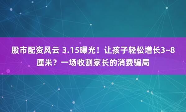 股市配资风云 3.15曝光！让孩子轻松增长3~8厘米？一场收割家长的消费骗局