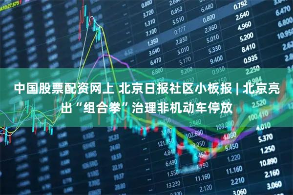 中国股票配资网上 北京日报社区小板报 | 北京亮出“组合拳”治理非机动车停放