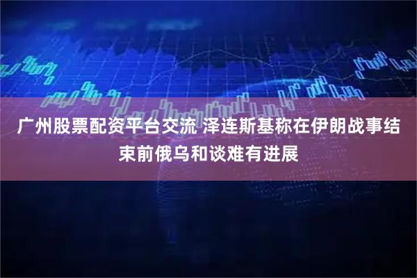 广州股票配资平台交流 泽连斯基称在伊朗战事结束前俄乌和谈难有进展