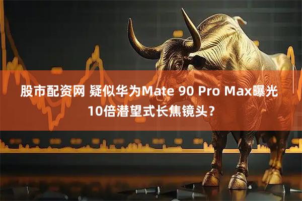股市配资网 疑似华为Mate 90 Pro Max曝光 10倍潜望式长焦镜头？