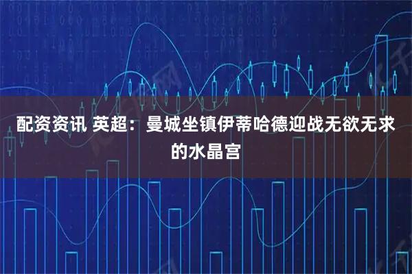 配资资讯 英超：曼城坐镇伊蒂哈德迎战无欲无求的水晶宫