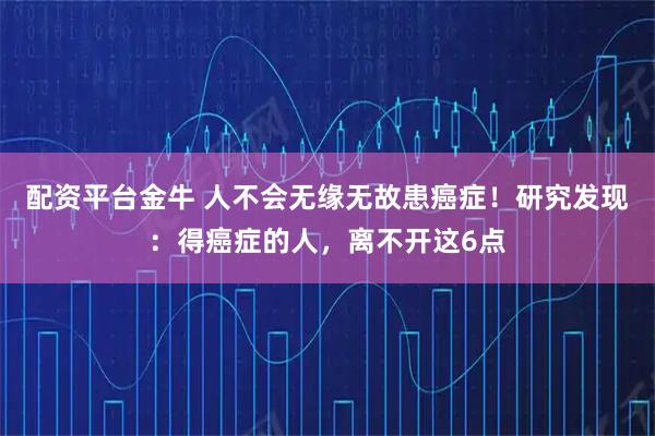 配资平台金牛 人不会无缘无故患癌症！研究发现：得癌症的人，离不开这6点