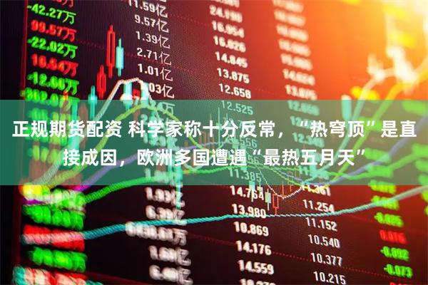 正规期货配资 科学家称十分反常，“热穹顶”是直接成因，欧洲多国遭遇“最热五月天”