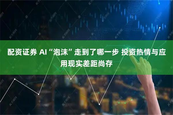 配资证券 AI“泡沫”走到了哪一步 投资热情与应用现实差距尚存