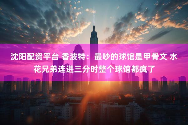 沈阳配资平台 香波特:最吵的球馆是甲骨文 水花兄弟连进三分时整个球馆都疯了